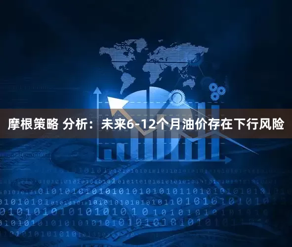 摩根策略 分析：未来6-12个月油价存在下行风险