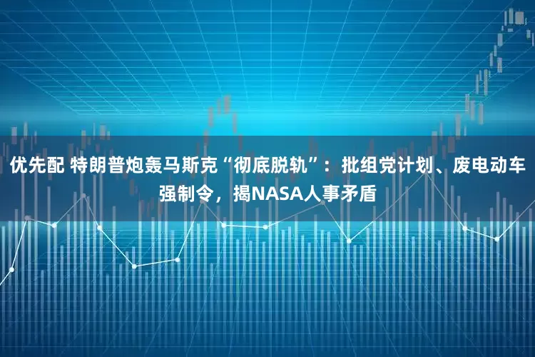 优先配 特朗普炮轰马斯克“彻底脱轨”：批组党计划、废电动车强制令，揭NASA人事矛盾