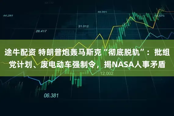 途牛配资 特朗普炮轰马斯克“彻底脱轨”：批组党计划、废电动车强制令，揭NASA人事矛盾