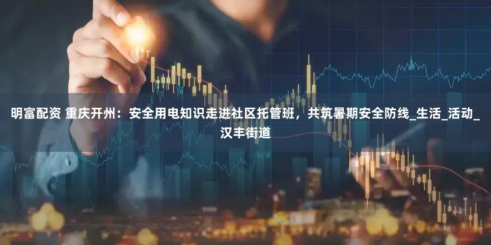 明富配资 重庆开州：安全用电知识走进社区托管班，共筑暑期安全防线_生活_活动_汉丰街道