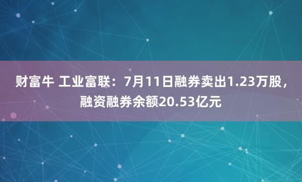 财富牛 工业富联：7月11日融券卖出1.23万股，融资融券余额20.53亿元