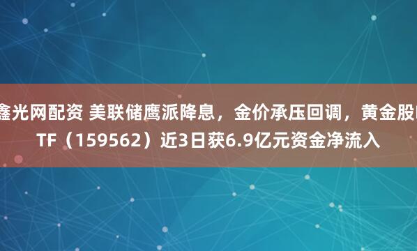 鑫光网配资 美联储鹰派降息，金价承压回调，黄金股ETF（159562）近3日获6.9亿元资金净流入