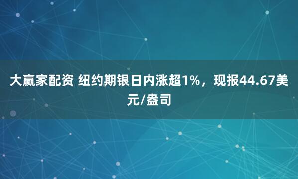 大赢家配资 纽约期银日内涨超1%，现报44.67美元/盎司