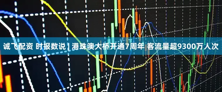 诚飞配资 时报数说 | 港珠澳大桥开通7周年 客流量超9300万人次