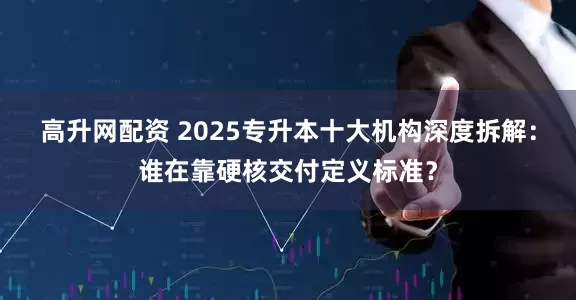 高升网配资 2025专升本十大机构深度拆解：谁在靠硬核交付定义标准？