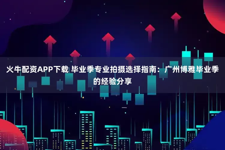 火牛配资APP下载 毕业季专业拍摄选择指南：广州博雅毕业季的经验分享