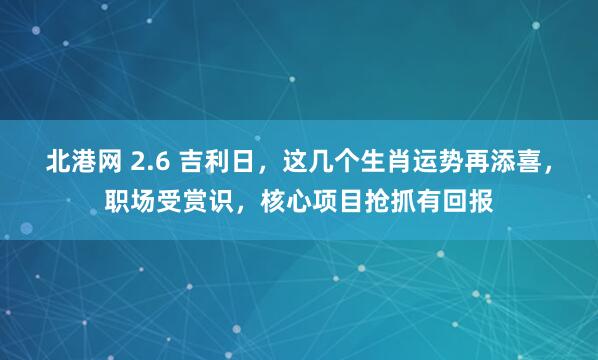 北港网 2.6 吉利日，这几个生肖运势再添喜，职场受赏识，核心项目抢抓有回报